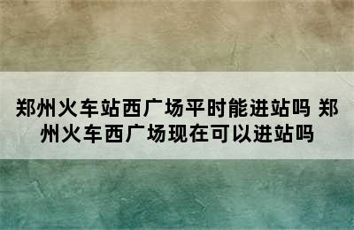 郑州火车站西广场平时能进站吗 郑州火车西广场现在可以进站吗